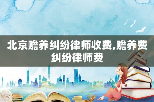 北京贍養(yǎng)糾紛律師收費,贍養(yǎng)費糾紛律師費