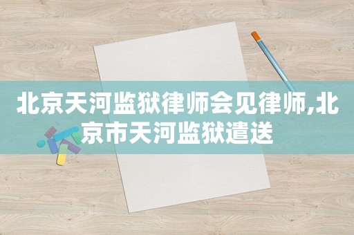 北京天河監(jiān)獄律師會見律師,北京市天河監(jiān)獄遣送