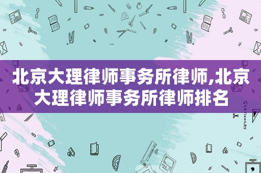 北京大理律師事務(wù)所律師,北京大理律師事務(wù)所律師排名