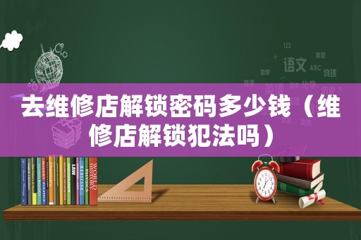 去維修店解鎖密碼多少錢（維修店解鎖犯法嗎）