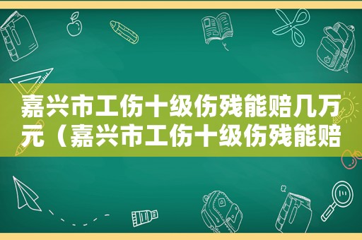 嘉興市工傷十級傷殘能賠幾萬元（嘉興市工傷十級傷殘能賠幾萬）