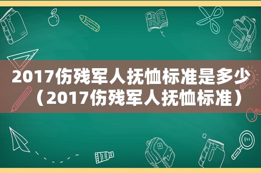 2017傷殘軍人撫恤標(biāo)準(zhǔn)是多少（2017傷殘軍人撫恤標(biāo)準(zhǔn)）