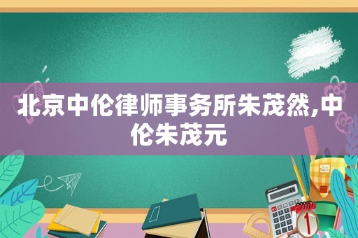 北京中倫律師事務(wù)所朱茂然,中倫朱茂元