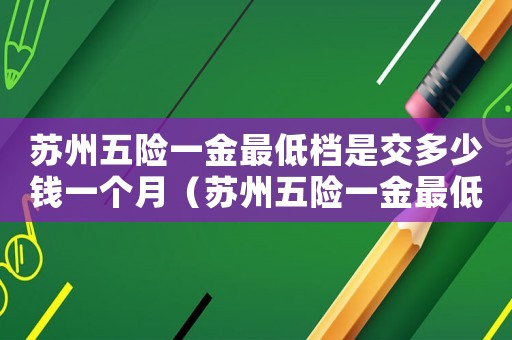 蘇州五險(xiǎn)一金最低檔是交多少錢一個(gè)月（蘇州五險(xiǎn)一金最低標(biāo)準(zhǔn)扣多少）