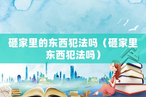 砸家里的東西犯法嗎（砸家里東西犯法嗎）