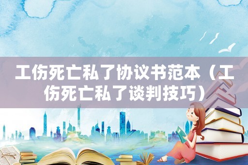 工傷死亡私了協(xié)議書范本（工傷死亡私了談判技巧）