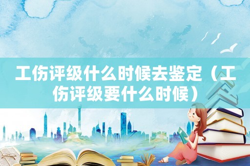 工傷評(píng)級(jí)什么時(shí)候去鑒定（工傷評(píng)級(jí)要什么時(shí)候）