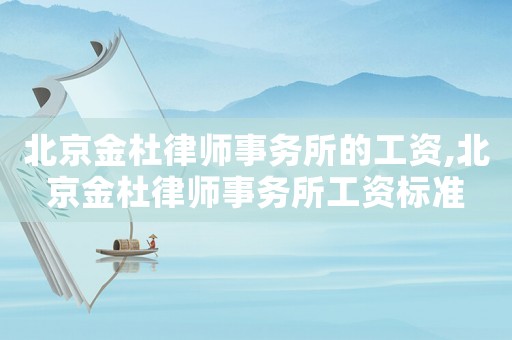 北京金杜律師事務(wù)所的工資,北京金杜律師事務(wù)所工資標(biāo)準(zhǔn)
