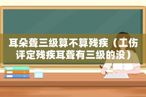 耳朵聾三級(jí)算不算殘疾（工傷評(píng)定殘疾耳聾有三級(jí)的沒(méi)）