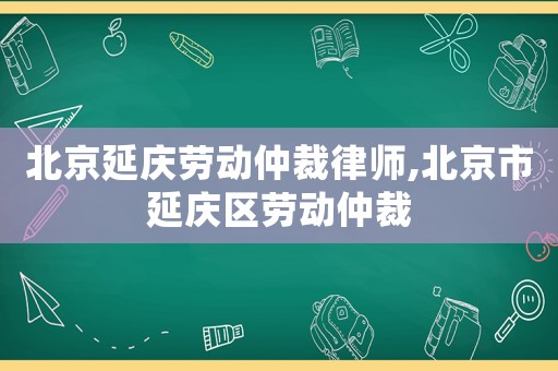 北京延慶勞動(dòng)仲裁律師,北京市延慶區(qū)勞動(dòng)仲裁