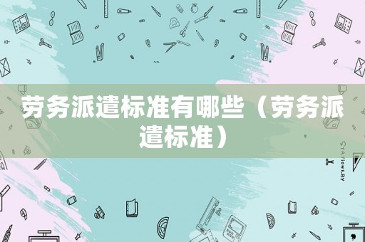 勞務(wù)派遣標(biāo)準(zhǔn)有哪些（勞務(wù)派遣標(biāo)準(zhǔn)）