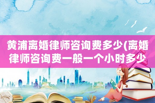 黃浦離婚律師咨詢費多少(離婚律師咨詢費一般一個小時多少錢)