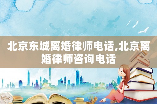 北京東城離婚律師電話,北京離婚律師咨詢電話