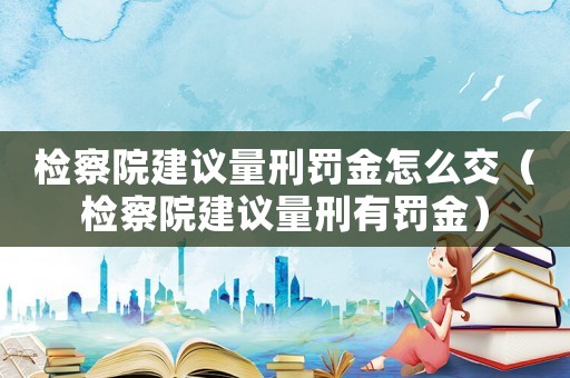 檢察院建議量刑罰金怎么交（檢察院建議量刑有罰金）