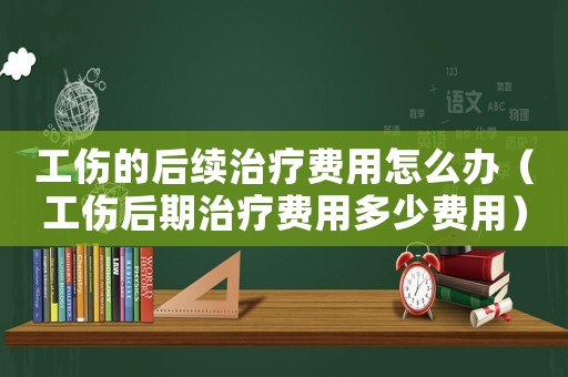 工傷的后續(xù)治療費(fèi)用怎么辦（工傷后期治療費(fèi)用多少費(fèi)用）