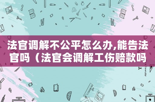 法官調(diào)解不公平怎么辦,能告法官嗎（法官會調(diào)解工傷賠款嗎）