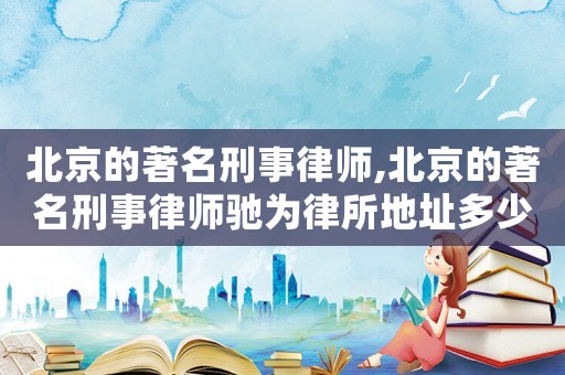 北京的著名刑事律師,北京的著名刑事律師馳為律所地址多少
