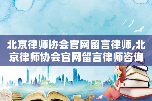 北京律師協(xié)會(huì)官網(wǎng)留言律師,北京律師協(xié)會(huì)官網(wǎng)留言律師咨詢