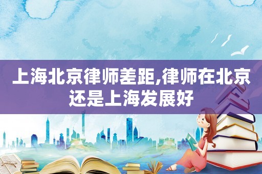 上海北京律師差距,律師在北京還是上海發(fā)展好