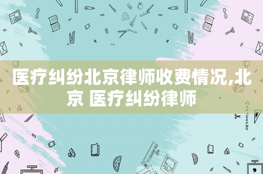 醫(yī)療糾紛北京律師收費(fèi)情況,北京 醫(yī)療糾紛律師