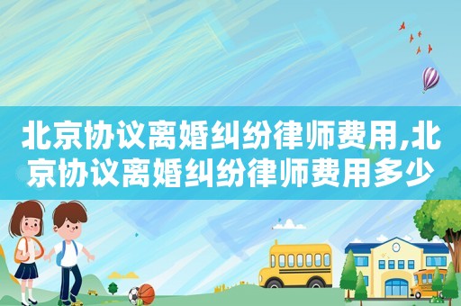 北京協(xié)議離婚糾紛律師費用,北京協(xié)議離婚糾紛律師費用多少錢