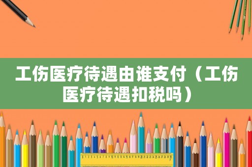工傷醫(yī)療待遇由誰支付（工傷醫(yī)療待遇扣稅嗎）
