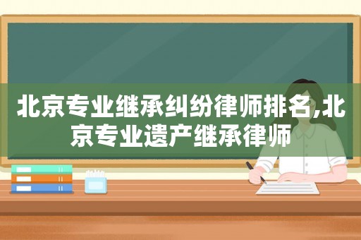 北京專業(yè)繼承糾紛律師排名,北京專業(yè)遺產(chǎn)繼承律師
