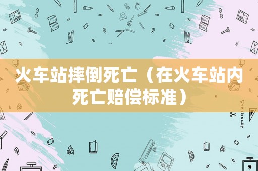 火車站摔倒死亡（在火車站內(nèi)死亡賠償標(biāo)準(zhǔn)）