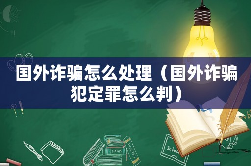 國(guó)外詐騙怎么處理（國(guó)外詐騙犯定罪怎么判）