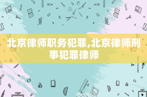 北京律師職務犯罪,北京律師刑事犯罪律師