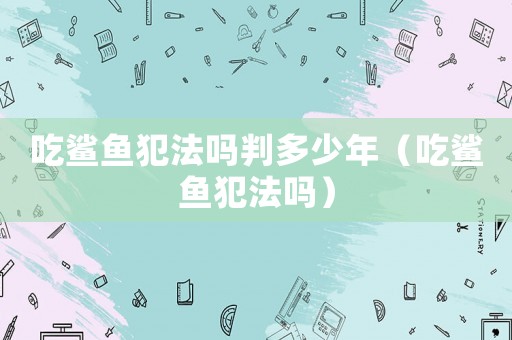 吃鯊魚犯法嗎判多少年（吃鯊魚犯法嗎）