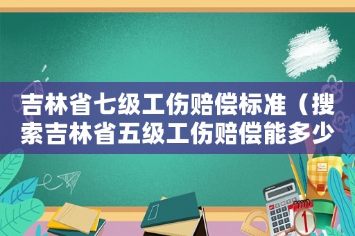 吉林省七級(jí)工傷賠償標(biāo)準(zhǔn)（搜索吉林省五級(jí)工傷賠償能多少錢）
