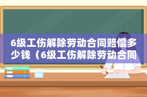 6級(jí)工傷解除勞動(dòng)合同賠償多少錢(qián)（6級(jí)工傷解除勞動(dòng)合同賠償）
