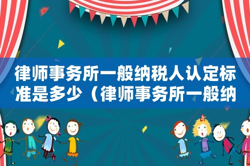 律師事務(wù)所一般納稅人認(rèn)定標(biāo)準(zhǔn)是多少（律師事務(wù)所一般納稅人認(rèn)定標(biāo)準(zhǔn)）