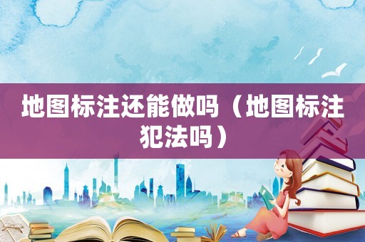 地圖標(biāo)注還能做嗎（地圖標(biāo)注犯法嗎）