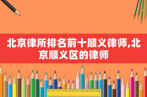 北京律所排名前十順義律師,北京順義區(qū)的律師