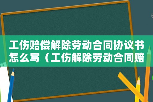 工傷賠償解除勞動合同協(xié)議書怎么寫（工傷解除勞動合同賠償標準是什么意思）