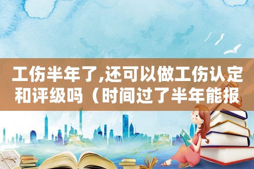 工傷半年了,還可以做工傷認(rèn)定和評(píng)級(jí)嗎（時(shí)間過(guò)了半年能報(bào)工傷）