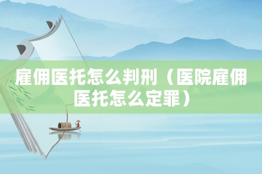 雇傭醫(yī)托怎么判刑（醫(yī)院雇傭醫(yī)托怎么定罪）
