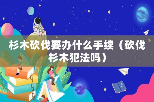杉木砍伐要辦什么手續(xù)（砍伐杉木犯法嗎）