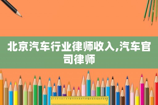 北京汽車行業(yè)律師收入,汽車官司律師
