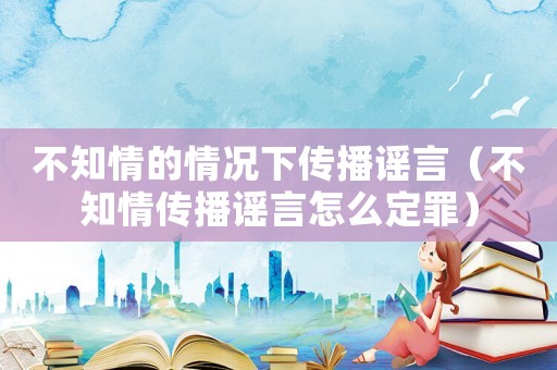 不知情的情況下傳播謠言（不知情傳播謠言怎么定罪）