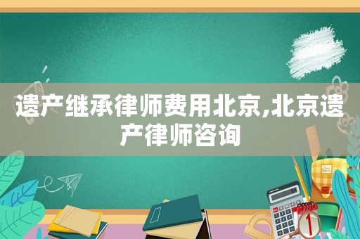 遺產(chǎn)繼承律師費(fèi)用北京,北京遺產(chǎn)律師咨詢