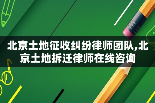 北京土地征收糾紛律師團隊,北京土地拆遷律師在線咨詢