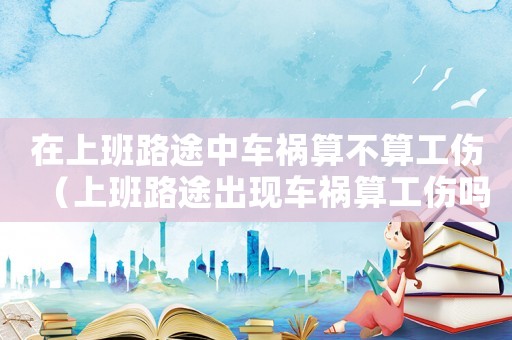 在上班路途中車禍算不算工傷（上班路途出現(xiàn)車禍算工傷嗎）