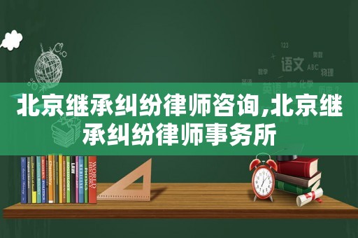 北京繼承糾紛律師咨詢,北京繼承糾紛律師事務所