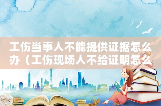 工傷當(dāng)事人不能提供證據(jù)怎么辦（工傷現(xiàn)場人不給證明怎么辦）
