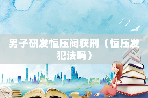 男子研發(fā)恒壓閥獲刑（恒壓發(fā)犯法嗎）