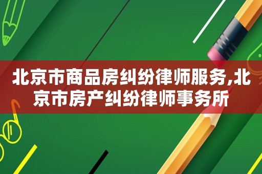 北京市商品房糾紛律師服務(wù),北京市房產(chǎn)糾紛律師事務(wù)所