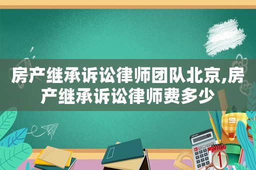 房產(chǎn)繼承訴訟律師團(tuán)隊(duì)北京,房產(chǎn)繼承訴訟律師費(fèi)多少
